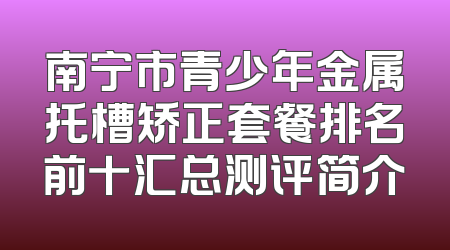 南宁市青少年金属托槽矫正套餐排名前十汇总测评简介