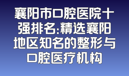 襄阳市口腔医院十强排名：精选襄阳地区知名的整形与口腔医疗机构