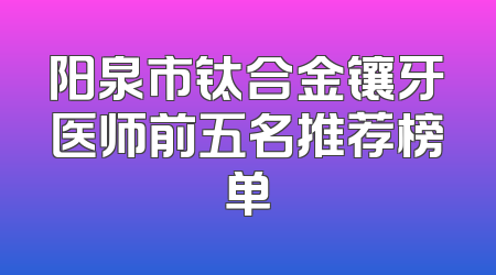 阳泉市钛合金镶牙医师前五名推荐榜单