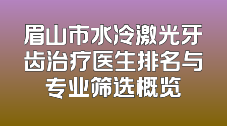 眉山市水冷激光牙齿治疗医生排名与专业筛选概览