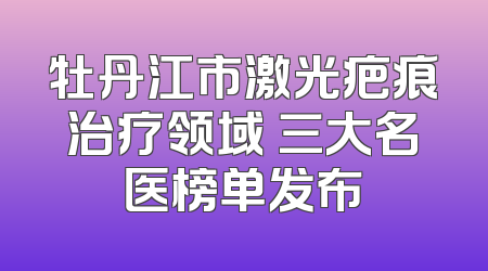 牡丹江市激光疤痕治疗领域 三大名医榜单发布