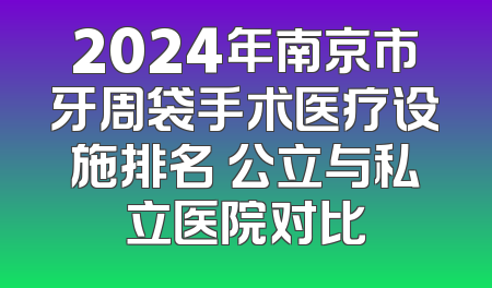 2024年南京市牙周袋手术医疗设施排名 公立与私立医院对比