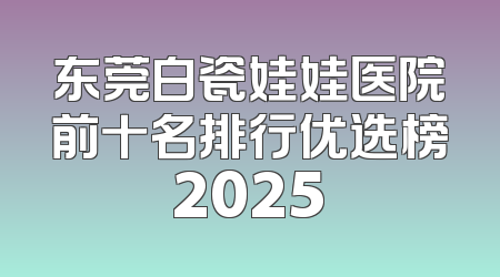 东莞白瓷娃娃医院前十名排行优选榜2025