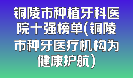 铜陵市种植牙科医院十强榜单（铜陵市种牙医疗机构为健康护航）