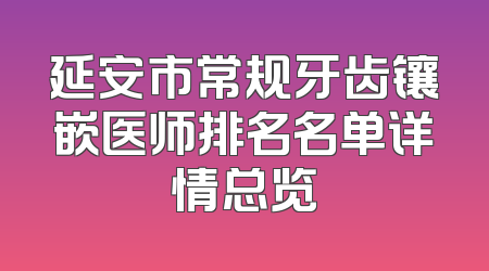 延安市常规牙齿镶嵌医师排名名单详情总览