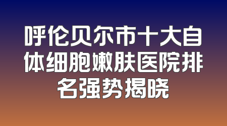 呼伦贝尔市十大自体细胞嫩肤医院排名强势揭晓