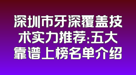 深圳市牙深覆盖技术实力推荐：五大靠谱上榜名单介绍