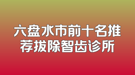 六盘水市前十名推荐拔除智齿诊所