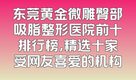 东莞黄金微雕臀部吸脂整形医院前十排行榜，精选十家受网友喜爱的机构
