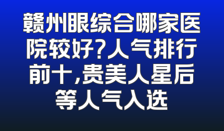 赣州眼综合哪家医院较好？人气排行前十，贵美人星后等人气入选