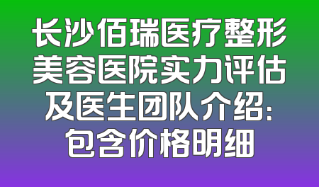 长沙佰瑞医疗整形美容医院实力评估及医生团队介绍：包含价格明细
