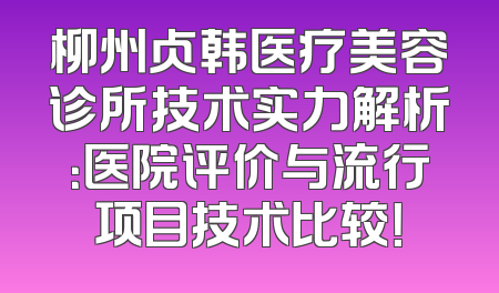 柳州贞韩医疗美容诊所技术实力解析：医院评价与流行项目技术比较！