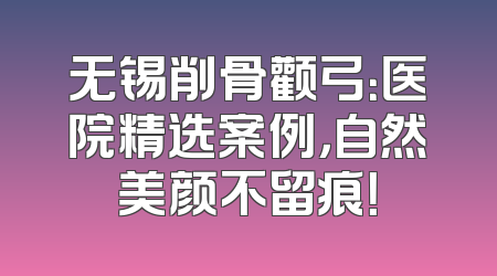 无锡削骨颧弓：医院精选案例，自然美颜不留痕！