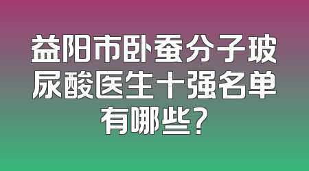 益阳市卧蚕分子玻尿酸医生十强名单有哪些？
