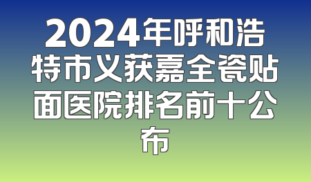 2024年呼和浩特市义获嘉全瓷贴面医院排名前十公布