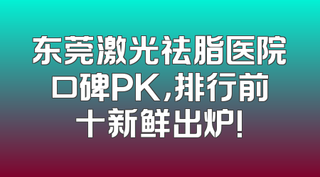 东莞激光祛脂医院口碑PK，排行前十新鲜出炉!