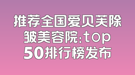 推荐全国爱贝芙除皱美容院：top50排行榜发布