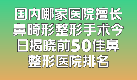 国内哪家医院擅长鼻畸形整形手术今日揭晓前50佳鼻整形医院排名