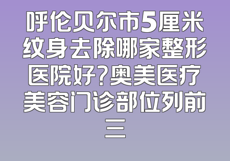 呼伦贝尔市5厘米纹身去除哪家整形医院好？奥美医疗美容门诊部位列前三