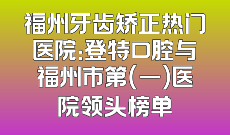 福州牙齿矫正热门医院：登特口腔与福州市第（一）医院领头榜单