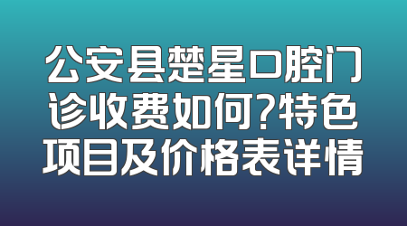 公安县楚星口腔门诊收费如何？特色项目及价格表详情