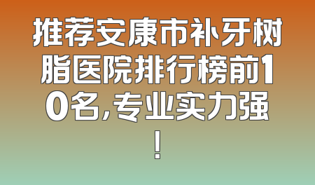 推荐安康市补牙树脂医院排行榜前10名，专业实力强！