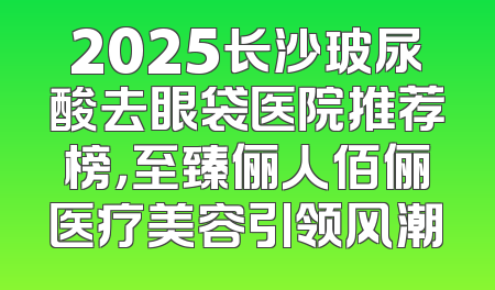 2025长沙玻尿酸去眼袋医院推荐榜，至臻俪人佰俪医疗美容引领风潮