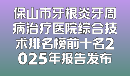保山市牙根炎牙周病治疗医院综合技术排名榜前十名2025年报告发布