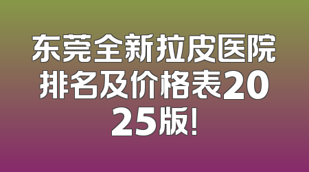 东莞全新拉皮医院排名及价格表2025版！