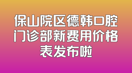 保山院区德韩口腔门诊部新费用价格表发布啦