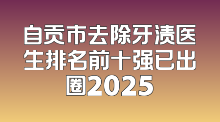 自贡市去除牙渍医生排名前十强已出圈2025