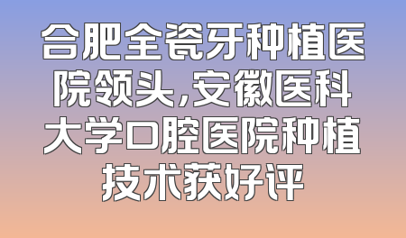 合肥全瓷牙种植医院领头，安徽医科大学口腔医院种植技术获好评