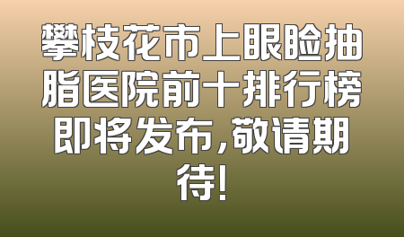 攀枝花市上眼睑抽脂医院前十排行榜即将发布，敬请期待！