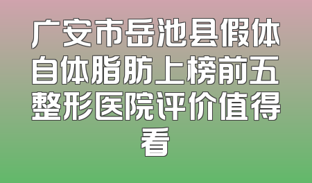 广安市岳池县假体自体脂肪上榜前五整形医院评价值得看