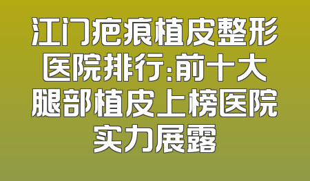 江门疤痕植皮整形医院排行：前十大腿部植皮上榜医院实力展露
