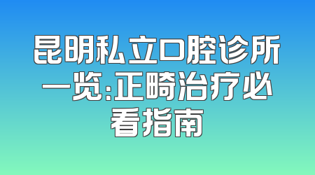 昆明私立口腔诊所一览：正畸治疗必看指南