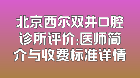 北京西尔双井口腔诊所评价：医师简介与收费标准详情