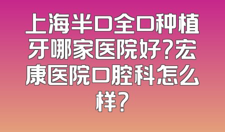上海半口全口种植牙哪家医院好？宏康医院口腔科怎么样？