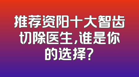 推荐资阳十大智齿切除医生，谁是你的选择？