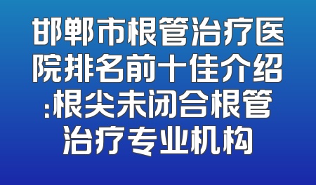 邯郸市根管治疗医院排名前十佳介绍：根尖未闭合根管治疗专业机构