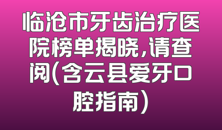 临沧市牙齿治疗医院榜单揭晓，请查阅（含云县爱牙口腔指南）