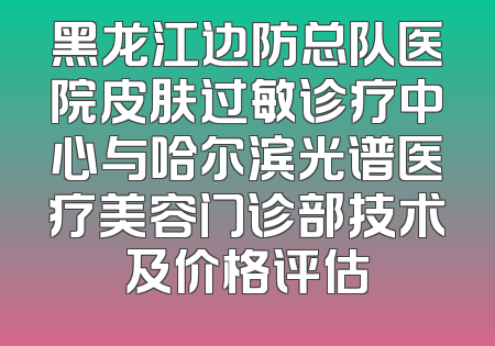 黑龙江边防总队医院皮肤过敏诊疗中心与哈尔滨光谱医疗美容门诊部技术及价格评估