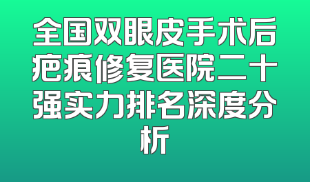 全国双眼皮手术后疤痕修复医院二十强实力排名深度分析