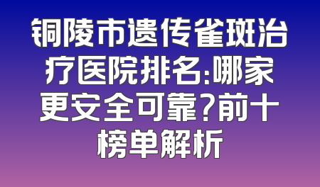 铜陵市遗传雀斑治疗医院排名：哪家更安全可靠？前十榜单解析