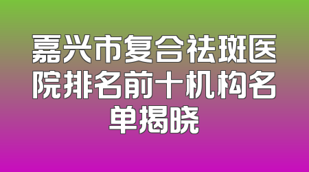 嘉兴市复合祛斑医院排名前十机构名单揭晓