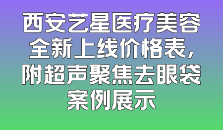 西安艺星医疗美容全新上线价格表，附超声聚焦去眼袋案例展示