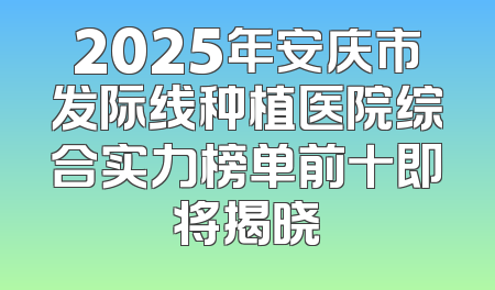 2025年安庆市发际线种植医院综合实力榜单前十即将揭晓