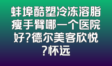 蚌埠酷塑冷冻溶脂瘦手臂哪一个医院好？德尔美客欣悦？怀远
