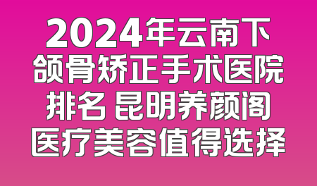 2024年云南下颌骨矫正手术医院排名 昆明养颜阁医疗美容值得选择