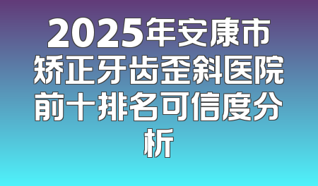 2025年安康市矫正牙齿歪斜医院前十排名可信度分析